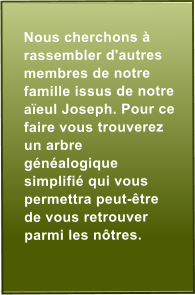 Nous cherchons  rassembler d'autres membres de notre famille issus de notre aeul Joseph. Pour ce faire vous trouverez un arbre gnalogique simplifi qui vous permettra peut-tre de vous retrouver parmi les ntres.